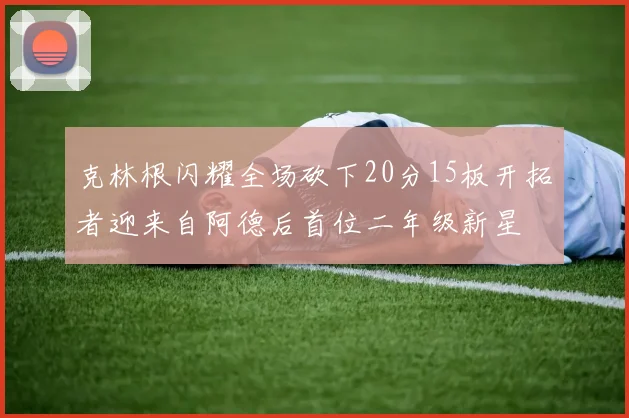 克林根闪耀全场砍下20分15板开拓者迎来自阿德后首位二年级新星