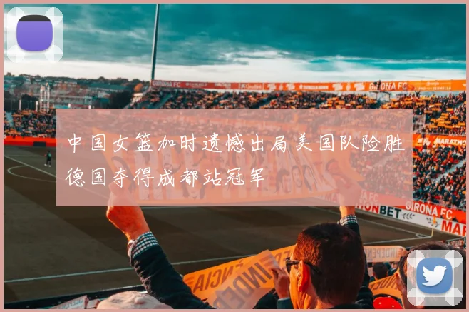 中国女篮加时遗憾出局美国队险胜德国夺得成都站冠军