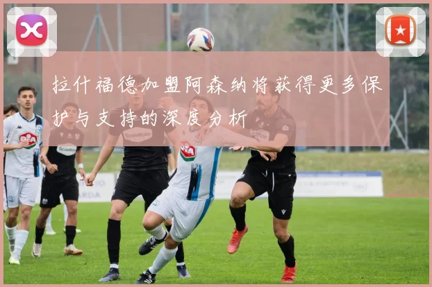 拉什福德加盟阿森纳将获得更多保护与支持的深度分析
