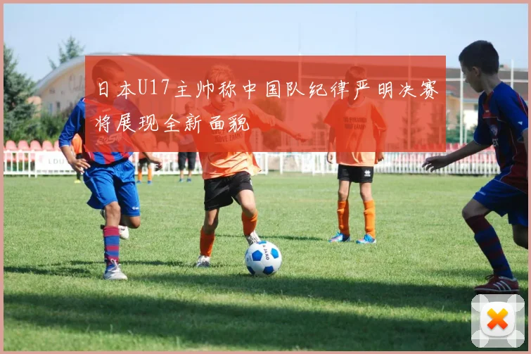 日本U17主帅称中国队纪律严明决赛将展现全新面貌