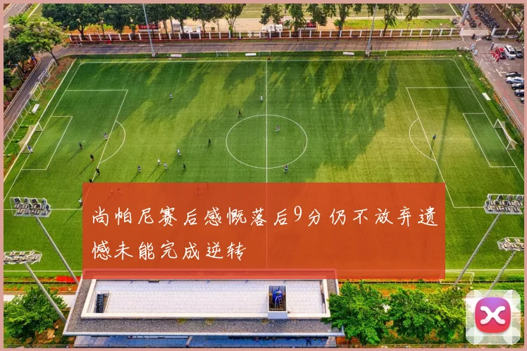 尚帕尼赛后感慨落后9分仍不放弃遗憾未能完成逆转