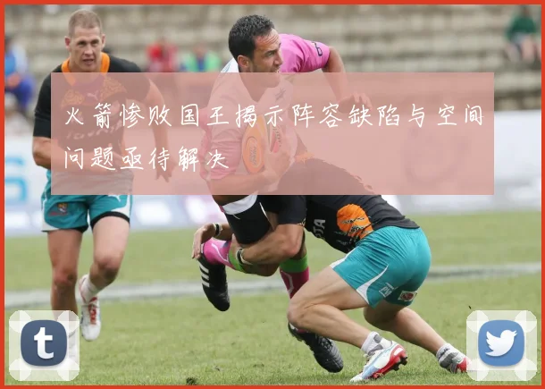 火箭惨败国王揭示阵容缺陷与空间问题亟待解决