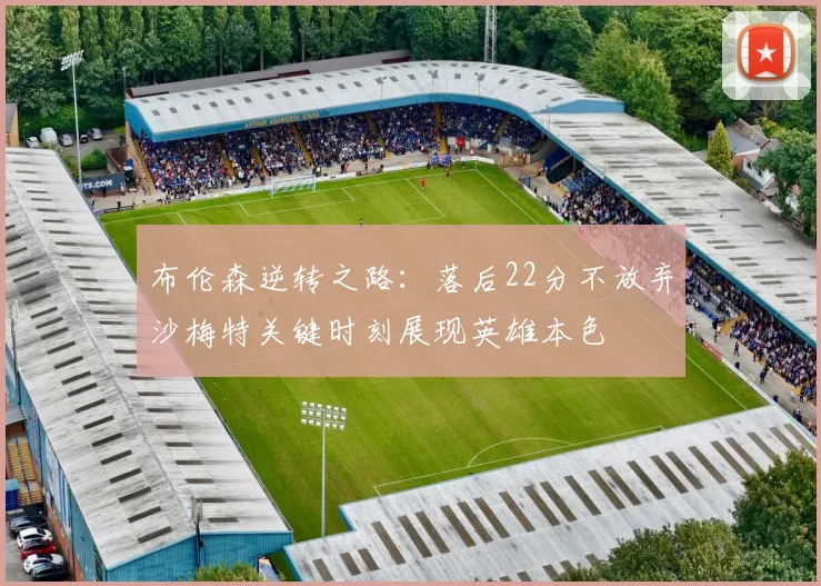 布伦森逆转之路：落后22分不放弃沙梅特关键时刻展现英雄本色