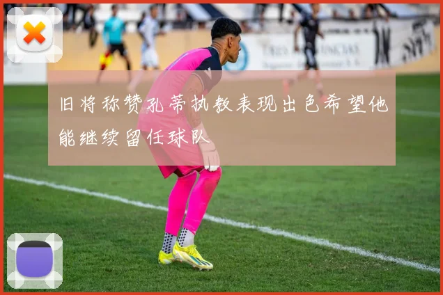 旧将称赞孔蒂执教表现出色希望他能继续留任球队