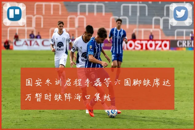 国安冬训启程李磊等六国脚缺席达万暂时缺阵海口集结