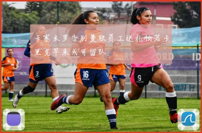 卡塞米罗告别曼联员工送礼物若卡里克早来或可留队