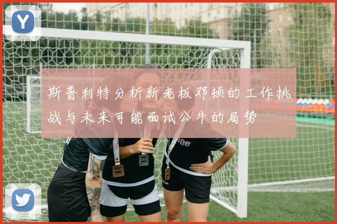 斯普利特分析新老板邓顿的工作挑战与未来可能面试公牛的局势