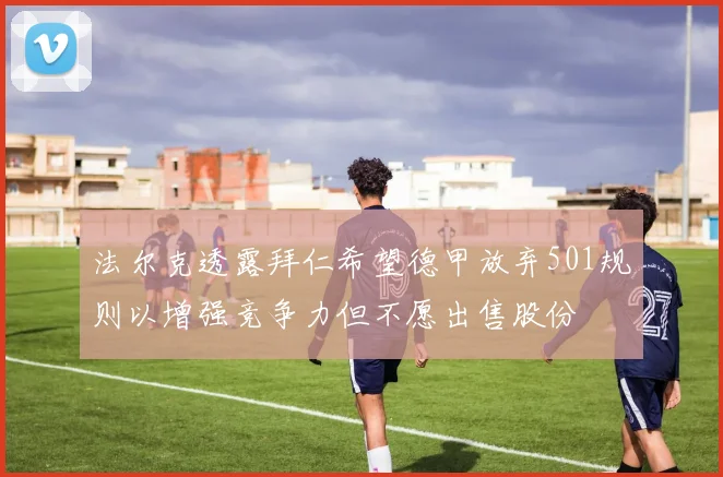 法尔克透露拜仁希望德甲放弃501规则以增强竞争力但不愿出售股份