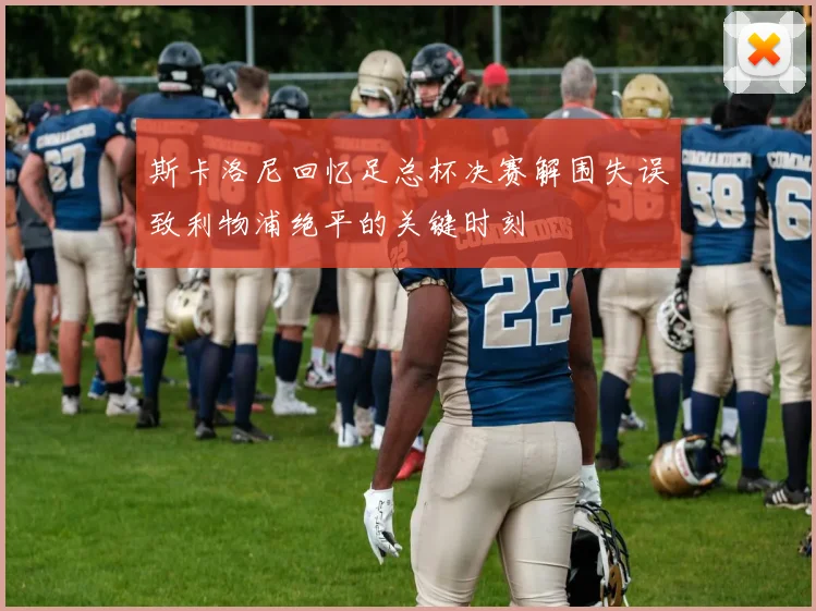斯卡洛尼回忆足总杯决赛解围失误致利物浦绝平的关键时刻