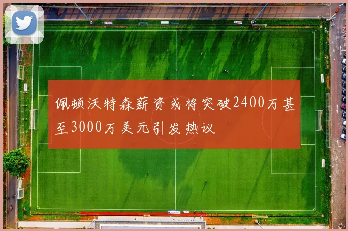 佩顿沃特森薪资或将突破2400万甚至3000万美元引发热议