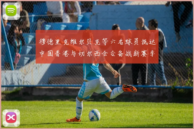 穆德里克维尔贝克等六名球员抵达中国香港与切尔西会合备战新赛季